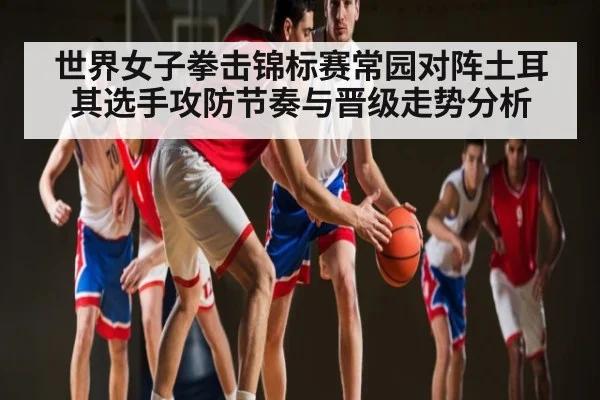 世界女子拳击锦标赛常园对阵土耳其选手攻防节奏与晋级走势分析
