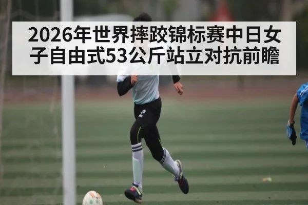 2026年世界摔跤锦标赛中日女子自由式53公斤站立对抗前瞻